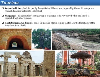 Tourism
 Devanahalli Fort, built in 1501 by the Avati clan. This fort was captured by Haider Ali in 1791, and
renovated and converted into a stone fort.
 Sivagange: This destination’s spring water is considered to be very sacred, while the hillock is
populated with a few temples.
 Ghati Subramanya Temple, one of the popular pilgrim centers located near Doddaballapur of the
Bangalore Rural district.
 