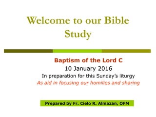 Welcome to our Bible
Study
Baptism of the Lord C
10 January 2016
In preparation for this Sunday’s liturgy
As aid in focusing our homilies and sharing
Prepared by Fr. Cielo R. Almazan, OFM
 