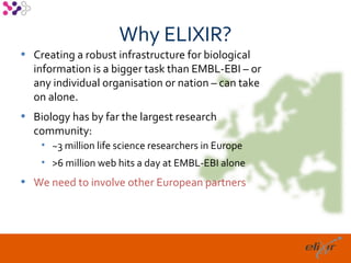 Why ELIXIR?
• Creating a robust infrastructure for biological
  information is a bigger task than EMBL-EBI – or
  any individual organisation or nation – can take
  on alone.
• Biology has by far the largest research
  community:
    • ~3 million life science researchers in Europe
    • >6 million web hits a day at EMBL-EBI alone
• We need to involve other European partners




                                                      10
 