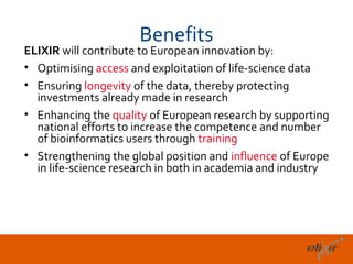 Benefits
ELIXIR will contribute to European innovation by:
• Optimising access and exploitation of life-science data
• Ensuring longevity of the data, thereby protecting
  investments already made in research
• Enhancing the quality of European research by supporting
  national efforts to increase the competence and number
  of bioinformatics users through training
• Strengthening the global position and influence of Europe
  in life-science research in both in academia and industry




                                                          15
 