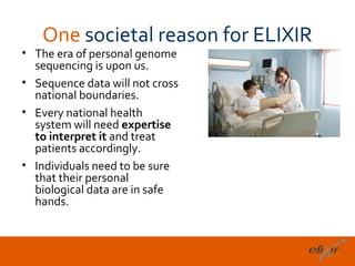 One societal reason for ELIXIR
• The era of personal genome
  sequencing is upon us.
• Sequence data will not cross
  national boundaries.
• Every national health
  system will need expertise
  to interpret it and treat
  patients accordingly.
• Individuals need to be sure
  that their personal
  biological data are in safe
  hands.



                                    18
 