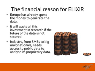 The financial reason for ELIXIR
• Europe has already spent
  the money to generate the
  data.
• It will waste all this
  investment in research if the
  future of the data is not
  secured.
• Industry, from SMEs to big
  multinationals, needs
  access to public data to
  analyse its proprietary data.



                                     19
 