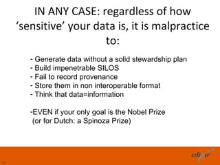IN ANY CASE: regardless of how
     ‘sensitive’ your data is, it is malpractice
                        to:
        - Generate data without a solid stewardship plan
        - Build impenetrable SILOS
        - Fail to record provenance
        - Store them in non interoperable format
        - Think that data=information

        -EVEN if your only goal is the Nobel Prize
         (or for Dutch: a Spinoza Prize)




34
 