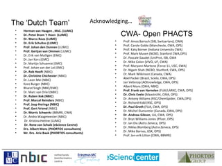 The ‘Dutch Team’                                Acknowledging…
 •   Herman van Haagen , MsC. (LUMC)
 •   Dr. Peter Bram ‘t Hoen (LUMC)                          CWA- Open PHACTS
 •   Dr. Marco Roos (LUMC)
                                                        •   Prof. Amos Bairoch (SIB, Switzerland, CWA)
 •   Dr. Erik Schultes (LUMC)
                                                        •   Prof. Carole Goble (Mancheste, CWA, OPS)
 •   Prof. Johan den Dunnen (LUMC)
                                                        •   Prof. Katy Borner (Indiana University CWA)
 •   Prof. Gertjan van Ommen (LUMC)
                                                        •   Prof. Mark Musen (NCBO, Stanford CWA,OPS)
 •   Dr. Erik van Mulligen (EMC)
                                                        •   Dr. Pascale Gaudet (UniProt, ISB, CWA
 •   Dr. Jan Kors (EMC)
                                                        •   Dr. Mike Colon (VIVO, UF, CWA)
 •   Dr. Martijn Schuemie (EMC)
                                                        •   Prof. Maryann Martone (Force 11, USC, CWA)
 •   Prof. Johan van der Lei (EMC)
                                                        •   Dr. Nigam Shah (NCBO, Stanford, CWA, OPS)
 •   Dr. Rob Hooft (NBIC)
                                                        •   Dr. Mark Wlikinson (Canada, CWA)
 •   Dr. Christine Chichester (NBIC)
                                                        •   Abel Packer (Brazil, Scielo, CWA, OPS)
 •   Dr. Leon Mei (NBIC)
                                                        •   Jan Velterop (ACKnowledge, CWA, OPS)
 •   Kees Burger (NBIC)
                                                        •   Albert Mons (CWA, NBIC)
 •   Bharat Singh (NBIC/EMC)
                                                        •   Prof. Frank van Harnelen (FUA/LARKC, CWA, OPS)
 •   Dr. Marc van Driel (NBIC)
                                                        •   Dr. Chris Evelo (Maastrciht, CWA, OPS)
 •   Dr. Ruben Kok (NBIC)
                                                        •   Dr. Antony Willams (RSC/ChemSpider, CWA,OPS)
 •   Prof. Marcel Reinders (NBIC)
                                                        •   Dr. Richard Kidd (RSC, OPS)
 •   Prof. Jaap Heringa (NBIC)
                                                        •   Dr. Paul Groth (FUA, CWA, OPS)
 •   Prof. Gert Vriend (NBIC)
                                                        •   Dr. Michel Dumontier (Canada, CWA, OPS)
 •   Dr. Morris Schwertz (BBMRI, CWA)
                                                        •   Dr .Andrew Gibson, UA, CWA, OPS)
 •   Dr. Andra Waagmeester (NBIC)
                                                        •   Dr. Bryn Williams-Jones (Pfizer, OPS)
 •   Dr. Kristina Hettne (LUMC)
                                                        •   Dr. Ian Dix (Astra Zeneca, OPS)
 •   Dr. Rene van Schaik (eScience Cenrte)
                                                        •   Dr. Niklas Blomberg (Astra Zeneca, OPS)
 •   Drs. Albert Mons (PHORTOS consultants)
                                                        •   Dr. Mike Barnes, GSK, OPS)
 •   Mr. Drs. Arie Baak (PHORTOS consultants)
                                                        •   Prof. Jan-erik Litton (CWA, BBMRI)
 