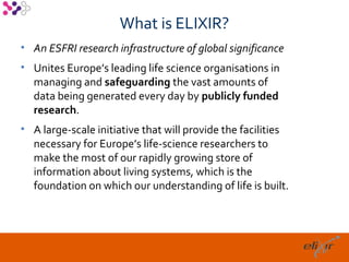 What is ELIXIR?
• An ESFRI research infrastructure of global significance
• Unites Europe’s leading life science organisations in
  managing and safeguarding the vast amounts of
  data being generated every day by publicly funded
  research.
• A large-scale initiative that will provide the facilities
  necessary for Europe’s life-science researchers to
  make the most of our rapidly growing store of
  information about living systems, which is the
  foundation on which our understanding of life is built.




                                                              9
 
