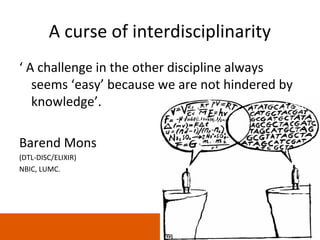 A curse of interdisciplinarity
‘ A challenge in the other discipline always
   seems ‘easy’ because we are not hindered by
   knowledge’.

Barend Mons
(DTL-DISC/ELIXIR)
NBIC, LUMC.




                                                 1
 