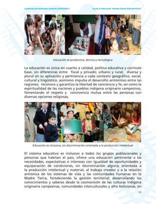 11
Ley de la Educación “Avelino Siñani–Elizardo Pérez”Cuadernos de formación continua G-05/LASEP 2
Educación es productiva, técnica y tecnológica
La educación es única en cuanto a calidad, política educativa y currículo
base, sin diferencias entre fiscal y privado; urbano y rural; diversa y
plural en su aplicación y pertinencia a cada contexto geográfico, social,
cultural y lingüístico, asimismo impulsa el desarrollo armonioso entre las
regiones, reconoce y garantiza la libertad de conciencia y fe; así como la
espiritualidad de las naciones y pueblos indígena originario campesinos,
fomentando el respeto y convivencia mutua entre las personas con
diversas opciones religiosas.
Educación es inclusiva, sin discriminación orientada a la producción intelectual
El sistema educativo es inclusivo a todos los grupos poblacionales y
personas que habitan el país, ofrece una educación pertinente a las
necesidades, expectativas e intereses con igualdad de oportunidades y
equiparación de condiciones, sin discriminación alguna; orientada a
la producción intelectual y material, al trabajo creador y a la relación
armónica de los sistemas de vida y las comunidades humanas en la
Madre Tierra, fortaleciendo la gestión territorial; desarrollando los
conocimientos y saberes desde la cosmovisión de las culturas indígena
originaria campesinas, comunidades interculturales y afro bolivianas, en
 