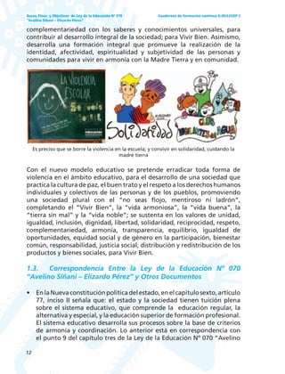 12
Bases, Fines y Objetivos de Ley de la Educación Nº 070
“Avelino Siñani – Elizardo Pérez”
Cuadernos de formación continua G-05/LASEP 2
complementariedad con los saberes y conocimientos universales, para
contribuir al desarrollo integral de la sociedad; para Vivir Bien. Asimismo,
desarrolla una formación integral que promueve la realización de la
identidad, afectividad, espiritualidad y subjetividad de las personas y
comunidades para vivir en armonía con la Madre Tierra y en comunidad.
Es preciso que se borre la violencia en la escuela; y convivir en solidaridad, cuidando la
madre tierra
Con el nuevo modelo educativo se pretende erradicar toda forma de
violencia en el ámbito educativo, para el desarrollo de una sociedad que
practica la cultura de paz, el buen trato y el respeto a los derechos humanos
individuales y colectivos de las personas y de los pueblos, promoviendo
una sociedad plural con el “no seas flojo, mentiroso ni ladrón”,
completando el “Vivir Bien”, la “vida armoniosa”, la “vida buena”, la
“tierra sin mal” y la “vida noble”; se sustenta en los valores de unidad,
igualdad, inclusión, dignidad, libertad, solidaridad, reciprocidad, respeto,
complementariedad, armonía, transparencia, equilibrio, igualdad de
oportunidades, equidad social y de género en la participación, bienestar
común, responsabilidad, justicia social, distribución y redistribución de los
productos y bienes sociales, para Vivir Bien.
1.3. Correspondencia Entre la Ley de la Educación Nº 070
“Avelino Siñani – Elizardo Pérez” y Otros Documentos
• EnlaNuevaconstituciónpolíticadelestado,enelcapitulosexto,artículo
77, inciso II señala que: el estado y la sociedad tienen tuición plena
sobre el sistema educativo, que comprende la educación regular, la
alternativa y especial, y la educación superior de formación profesional.
El sistema educativo desarrolla sus procesos sobre la base de criterios
de armonía y coordinación. Lo anterior está en correspondencia con
el punto 9 del capítulo tres de la Ley de la Educación Nº 070 “Avelino
 