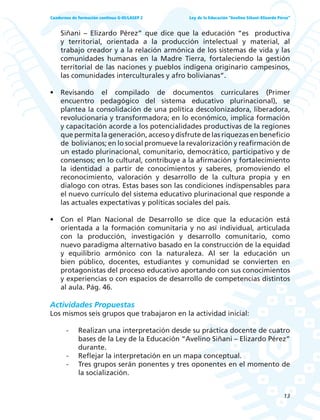 13
Ley de la Educación “Avelino Siñani–Elizardo Pérez”Cuadernos de formación continua G-05/LASEP 2
Siñani – Elizardo Pérez” que dice que la educación “es productiva
y territorial, orientada a la producción intelectual y material, al
trabajo creador y a la relación armónica de los sistemas de vida y las
comunidades humanas en la Madre Tierra, fortaleciendo la gestión
territorial de las naciones y pueblos indígena originario campesinos,
las comunidades interculturales y afro bolivianas”.
• Revisando el compilado de documentos curriculares (Primer
encuentro pedagógico del sistema educativo plurinacional), se
plantea la consolidación de una política descolonizadora, liberadora,
revolucionaria y transformadora; en lo económico, implica formación
y capacitación acorde a los potencialidades productivas de la regiones
que permita la generación, acceso y disfrute de las riquezas en beneficio
de bolivianos; en lo social promueve la revalorización y reafirmación de
un estado plurinacional, comunitario, democrático, participativo y de
consensos; en lo cultural, contribuye a la afirmación y fortalecimiento
la identidad a partir de conocimientos y saberes, promoviendo el
reconocimiento, valoración y desarrollo de la cultura propia y en
dialogo con otras. Estas bases son las condiciones indispensables para
el nuevo currículo del sistema educativo plurinacional que responde a
las actuales expectativas y políticas sociales del país.
• Con el Plan Nacional de Desarrollo se dice que la educación está
orientada a la formación comunitaria y no así individual, articulada
con la producción, investigación y desarrollo comunitario, como
nuevo paradigma alternativo basado en la construcción de la equidad
y equilibrio armónico con la naturaleza. Al ser la educación un
bien público, docentes, estudiantes y comunidad se convierten en
protagonistas del proceso educativo aportando con sus conocimientos
y experiencias o con espacios de desarrollo de competencias distintos
al aula. Pág. 46.
Actividades Propuestas
Los mismos seis grupos que trabajaron en la actividad inicial:
- Realizan una interpretación desde su práctica docente de cuatro
bases de la Ley de la Educación “Avelino Siñani – Elizardo Pérez”
durante.
- Reflejar la interpretación en un mapa conceptual.
- Tres grupos serán ponentes y tres oponentes en el momento de
la socialización.
 