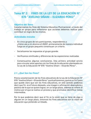 15
Ley de la Educación “Avelino Siñani–Elizardo Pérez”Cuadernos de formación continua G-05/LASEP 2
Tema Nº 2: FINES DE LA LEY DE LA EDUCACIÓN Nº
070 “AVELINO SIÑANI – ELIZARDO PÉREZ”
Objetivo del Tema
Caracterizamos los fines del Sistema Educativo Plurinacional, a través del
trabajo en grupo para reflexionar que acciones debemos realizar para
contribuir en logro de los mismos.
Actividades Iniciales
- En cinco grupos de seis participantes, respondemos a:
¿Cómo veo a mi alumno el 2020?, primeramente de manera individual
luego en el grupo pequeño consensuan un criterio.
- Socializamos las respuestas al grupo grande.
- Verificamos similitudes y diferencias de las exposiciones realizadas
- Consensuamos algunas conclusiones. Esta primera actividad servirá
para vincular estos aportes con los fines de la educación planteados en
la Ley de la Educación Nº 070 “Avelino Siñani – Elizardo Pérez”.
2.1. ¿Qué Son los Fines?
Previa caracterización de los fines educativos de la Ley de la Educación Nº
070 “Avelino Siñani – Elizardo Pérez” puntualizaremos ¿qué es un fin? para
que quede claro que son los fines educativos, en este sentido podemos
decir que fin es el futuro deseado, una imagen o afirmación abarcadora y
positiva de lo que se quiere lograr, en un largo plazo, además se refiere al
motivo por el que se realiza un proceso y que promueve identificar metas
intermedias.
Por lo que podemos decir que el fin es la visión que se tiene de algo o
alguien en un largo plazo, entonces los fines educativos son la visión de
educación que pretende un Estado.
 