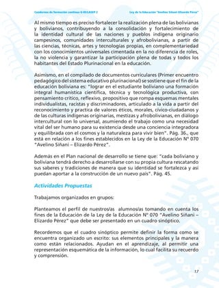 17
Ley de la Educación “Avelino Siñani–Elizardo Pérez”Cuadernos de formación continua G-05/LASEP 2
Al mismo tiempo es preciso fortalecer la realización plena de las bolivianas
y bolivianos, contribuyendo a la consolidación y fortalecimiento de
la identidad cultural de las naciones y pueblos indígena originario
campesinos, comunidades interculturales y afrobolivianas, a partir de
las ciencias, técnicas, artes y tecnologías propias, en complementariedad
con los conocimientos universales cimentada en la no diferencia de roles,
la no violencia y garantizar la participación plena de todas y todos los
habitantes del Estado Plurinacional en la educación.
Asimismo, en el compilado de documentos curriculares (Primer encuentro
pedagógico del sistema educativo plurinacional) se sostiene que el fin de la
educación boliviana es: “lograr en el estudiante boliviano una formación
integral humanística científica, técnica y tecnológica productiva, con
pensamiento crítico, reflexivo, propositivo que rompa esquemas mentales
individualistas, racistas y discriminadores, articulado a la vida a partir del
reconocimiento y practica de valores éticos, morales, cívico-ciudadanos y
de las culturas indígenas originarias, mestizas y afrobolivianas, en diálogo
intercultural con lo universal, asumiendo el trabajo como una necesidad
vital del ser humano para su existencia desde una conciencia integradora
y equilibrada con el cosmos y la naturaleza para vivir bien”. Pág. 36., que
está en relación a los fines establecidos en la Ley de la Educación Nº 070
“Avelino Siñani – Elizardo Pérez”.
Además en el Plan nacional de desarrollo se tiene que: “cada boliviano y
boliviana tendrá derecho a desarrollarse con su propia cultura rescatando
sus saberes y tradiciones de manera que su identidad se fortalezca y así
puedan aportar a la construcción de un nuevo país”. Pág. 45.
Actividades Propuestas
Trabajamos organizados en grupos:
Planteamos el perfil de nuestros/as alumnos/as tomando en cuenta los
fines de la Educación de la Ley de la Educación Nº 070 “Avelino Siñani –
Elizardo Pérez” que debe ser presentado en un cuadro sinóptico.
Recordemos que el cuadro sinóptico permite definir la forma como se
encuentra organizado un escrito: sus elementos principales y la manera
como están relacionados. Ayudan en el aprendizaje, al permitir una
representación esquemática de la información, lo cual facilita su recuerdo
y comprensión.
 