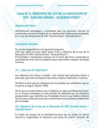 19
Ley de la Educación “Avelino Siñani–Elizardo Pérez”Cuadernos de formación continua G-05/LASEP 2
Tema Nº 3: OBJETIVOS DE LEY DE LA EDUCACIÓN Nº
070 “AVELINO SIÑANI – ELIZARDO PÉREZ”
Objetivo del Tema
Identificamos estrategias y actividades que nos permitan vincular la
práctica de aula hacia el logro de los objetivos de la educación planteados
en la Ley de la Educación Nº 070 “Avelino Siñani – Elizardo Pérez”.
Actividades Iniciales
En grupos respondemos a la siguiente pregunta:
¿Por qué asisto al curso sobre bases, fines y objetivos de la Ley de la
Educación Nº 070 “Avelino Siñani – Elizardo Pérez”?
El facilitador o facilitadora articula con el inicio del tema, resaltando la
necesidad de tener claro los objetivos para desarrollar cualquier actividad
humana.
3.1. ¿Qué son los Objetivos?
Los objetivos son metas a cumplir, nos indican qué queremos lograr y
para qué, para ello se disponen de ciertos medios, materiales e insumos.
También se dice que los objetivos son enunciados que establecen que es
lo que se va lograr. (Quinn 1993)
De lo que se puede deducir que el objetivo es algo que deseamos lograr
en un futuro inmediato. En este sentido los objetivos son un elemento
programático que identifica las finalidades hacia la cual deben dirigirse
los recursos y esfuerzos para dar cumplimiento a las políticas establecidas
por el estado
3.2. Objetivos de la Ley de la Educación Nº 070 “Avelino Siñani –
Elizardo Pérez”
En todos los campos de la actividad humana que se realiza en forma
racional y organizada, es necesario que antes de invertir recursos, de
 