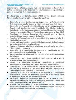 20
Bases, Fines y Objetivos de Ley de la Educación Nº 070
“Avelino Siñani – Elizardo Pérez”
Cuadernos de formación continua G-05/LASEP 2
destinar tiempo a la actividad, de involucrar personas en su desarrollo, se
defina con claridad cuáles deben ser los resultados que se esperan lograr
como consecuencia de realizar esa actividad
En este sentido la Ley de la Educación Nº 070 “Avelino Siñani – Elizardo
Pérez” en el artículo 5 estable los siguientes objetivos:
• Desarrollar la formación integral de las personas y el fortalecimiento
de la conciencia social crítica de la vida y en la vida para Vivir Bien.
• Desarrollar una formación científica, técnica, tecnológica y productiva,
• Contribuir al fortalecimiento de la unidad e identidad de todas las
ciudadanas y todos los ciudadanos como parte del Estado Plurinacional,
• Promover la unidad del Estado Plurinacional respetando la diversidad,
• Consolidar el Sistema Educativo Plurinacional con la directa
participación de madres y padres de familia
• Contribuir al fortalecimiento de la seguridad, defensa y desarrollo del
Estado Plurinacional,
• Formar mujeres y hombres con identidad y conciencia de la diversidad
territorial, económica, social y cultural.
• Cultivar y fortalecer el civismo, el diálogo intercultural y los valores
éticos, morales y estéticos.
• Desarrollar una conciencia integradora y equilibrada de las
comunidades humanas y la Madre Tierra
• Garantizar el acceso a la educación y la permanencia de ciudadanas y
ciudadanos
• Implementar programas específicos que permitan el acceso y
permanencia de los y las estudiantes.
• Formar una conciencia productiva, comunitaria y ambiental,
fomentando la producción y consumo de productos ecológicos.
• Implementar políticas educativas de formación continua y actualización
de maestras y maestros en los subsistemas Regular, Alternativo y
Especial del Sistema Educativo Plurinacional.
• Promover el acceso y la permanencia de personas con necesidades
educativas asociadas a discapacidad y sensibilizar a la sociedad sobre
su atención integral, sin discriminación alguna.
• Desarrollar programas educativos pertinentes a cada contexto
sociocultural, lingüístico, histórico, ecológico y geográfico, sustentados
en el currículo base de carácter intercultural.
• Articular los subsistemas y la secuencialidad de los contenidos
curriculares desde la educación inicial en familia comunitaria hasta la
educación superior de formación profesional.
 