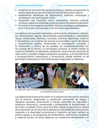 21
Ley de la Educación “Avelino Siñani–Elizardo Pérez”Cuadernos de formación continua G-05/LASEP 2
• Posibilitar la formación de personas jóvenes y adultas que garantice la
continuidad de sus estudios hasta el nivel de educación superior.
• Implementar estrategias de seguimiento, medición, evaluación y
acreditación con participación social.
• Desarrollar una educación cívica, humanística, histórica, cultural,
artística y deportiva orientada al ejercicio pleno de deberes y derechos.
• Promover la investigación científica, técnica, tecnológica y pedagógica,
en el marco del currículo base y los currículos regionalizados.
Los objetivos de Ley están orientados a la formación individual y colectiva,
sin discriminación alguna, desarrollando potencialidades y capacidades
físicas, intelectuales, afectivas, culturales, artísticas, deportivas, creativas
e innovadoras, con vocación de servicio a la sociedad, a partir de saberes
y conocimientos propios, fomentando la investigación vinculada a
la cosmovisión y cultura de los pueblos, en complementariedad con
los avances de la ciencia y la tecnología universal; al mismo tiempo es
necesario fortalecer la identidad y desarrollo cultural de los miembros de
cada nación o pueblo indígena originario campesino, y al entendimiento
y enriquecimiento intercultural e intracultural; donde también se dé
prioridad la educación en las fronteras para resguardar la soberanía.
La educación debe fortalecer el manejo sostenible de los recursos, la soberanía alimentaria
y el cuidado la biodiversidad.
Los objetivos de la educación están en la relación de convivencia armónica
con el entorno, asegurando su protección, prevención de riesgos y
desastres naturales, conservación y manejo sostenible con seguridad y
soberanía alimentaria, conservando y protegiendo la biodiversidad, el
territorio y la Madre Tierra, para Vivir Bien; donde se garantiza la calidad
de la educación en el marco de la soberanía e identidad plurinacional que
responda a la diversidad sociocultural y lingüística del país; también es
preciso apoyar a los programas de alimentación, vestimenta, transporte
y material escolar; en áreas dispersas con residencias estudiantiles y se
 