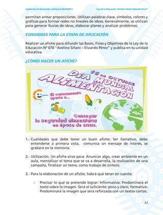 23
Ley de la Educación “Avelino Siñani–Elizardo Pérez”Cuadernos de formación continua G-05/LASEP 2
permitan armar proposiciones. Utilizan palabras clave, símbolos, colores y
gráficas para formar redes no lineales de ideas. Generalmente, se utilizan
para generar lluvias de ideas, elaborar planes y analizar problemas.
CONSIGNAS PARA LA ETAPA DE APLICACIÓN
Realizar un afiche para difundir las Bases, Fines y Objetivos de la Ley de la
Educación Nº 070 “Avelino Siñani – Elizardo Pérez” y publica en tu unidad
educativa.
¿CÓMO HACER UN AFICHE?
1.- Cualidades que debe tener un buen afiche: Ser llamativo, debe
entenderse a primera vista, comunica un mensaje de interés, se
grabará en la memoria.
2.- Utilización. Un afiche sirve para: Anunciar algo, crear ambiente en un
aula, mentalizar el tema que se va a desarrolla, la realización de una
campaña, finalizar un tema, como trabajo de síntesis.
3.- Para la elaboración de un afiche, habrá que tener en cuenta:
- Precisar lo que se pretende lograr: Informativo: Predominará el
texto sobre la imagen. Será el suficiente: poco y claro; formativo:
Predominará la imagen que será reforzada con un textos cortos.
 