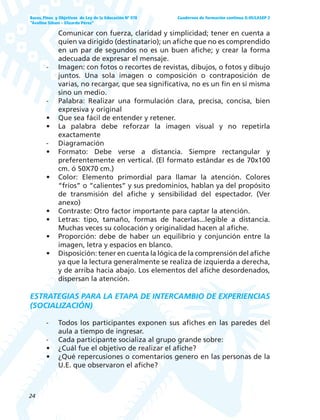 24
Bases, Fines y Objetivos de Ley de la Educación Nº 070
“Avelino Siñani – Elizardo Pérez”
Cuadernos de formación continua G-05/LASEP 2
Comunicar con fuerza, claridad y simplicidad; tener en cuenta a
quien va dirigido (destinatario); un afiche que no es comprendido
en un par de segundos no es un buen afiche; y crear la forma
adecuada de expresar el mensaje.
- Imagen: con fotos o recortes de revistas, dibujos, o fotos y dibujo
juntos. Una sola imagen o composición o contraposición de
varias, no recargar, que sea significativa, no es un fin en sí misma
sino un medio.
- Palabra: Realizar una formulación clara, precisa, concisa, bien
expresiva y original
• Que sea fácil de entender y retener.
• La palabra debe reforzar la imagen visual y no repetirla
exactamente
- Diagramación
• Formato: Debe verse a distancia. Siempre rectangular y
preferentemente en vertical. (El formato estándar es de 70x100
cm. ó 50X70 cm.)
• Color: Elemento primordial para llamar la atención. Colores
“fríos” o “calientes” y sus predominios, hablan ya del propósito
de transmisión del afiche y sensibilidad del espectador. (Ver
anexo)
• Contraste: Otro factor importante para captar la atención.
• Letras: tipo, tamaño, formas de hacerlas...legible a distancia.
Muchas veces su colocación y originalidad hacen al afiche.
• Proporción: debe de haber un equilibrio y conjunción entre la
imagen, letra y espacios en blanco.
• Disposición: tener en cuenta la lógica de la comprensión del afiche
ya que la lectura generalmente se realiza de izquierda a derecha,
y de arriba hacia abajo. Los elementos del afiche desordenados,
dispersan la atención.
ESTRATEGIAS PARA LA ETAPA DE INTERCAMBIO DE EXPERIENCIAS
(SOCIALIZACIÓN)
- Todos los participantes exponen sus afiches en las paredes del
aula a tiempo de ingresar.
- Cada participante socializa al grupo grande sobre:
• ¿Cuál fue el objetivo de realizar el afiche?
• ¿Qué repercusiones o comentarios genero en las personas de la
U.E. que observaron el afiche?
 