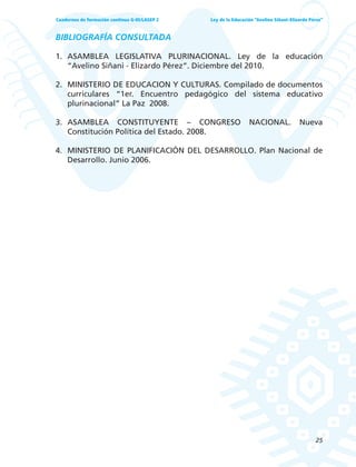 25
Ley de la Educación “Avelino Siñani–Elizardo Pérez”Cuadernos de formación continua G-05/LASEP 2
BIBLIOGRAFÍA CONSULTADA
1. ASAMBLEA LEGISLATIVA PLURINACIONAL. Ley de la educación
“Avelino Siñani - Elizardo Pérez”. Diciembre del 2010.
2. MINISTERIO DE EDUCACION Y CULTURAS. Compilado de documentos
curriculares “1er. Encuentro pedagógico del sistema educativo
plurinacional” La Paz 2008.
3. ASAMBLEA CONSTITUYENTE – CONGRESO NACIONAL. Nueva
Constitución Política del Estado. 2008.
4. MINISTERIO DE PLANIFICACIÓN DEL DESARROLLO. Plan Nacional de
Desarrollo. Junio 2006.
 
