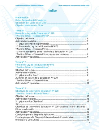 3
Ley de la Educación “Avelino Siñani–Elizardo Pérez”Cuadernos de formación continua G-05/LASEP 2
Índice
Presentación
Datos Generales del Cuaderno
Ubicación del Curso en el Ciclo ................................................................ 1
Objetivo Holístico del Ciclo....................................................................... 1
Tema Nº 1:..................................................................................................
Bases de la Ley de la Educación Nº 070
“Avelino Siñani – Elizardo Pérez”............................................................ 2
Objetivo del tema ......................................................................................2
Actividades iniciales ...................................................................................2
1.1 ¿Qué entendemos por bases? .............................................................2
1.2 Bases en la Ley de la Educación Nº 070
“Avelino Siñani – Elizardo Pérez...............................................................3
1.3 Correspondencia entre la Ley de la Educación Nº 070
“Avelino Siñani – Elizardo Pérez y otros documentos.............................6
Actividades Propuestas ..............................................................................7
Tema Nº 2:..................................................................................................
Fines de la Ley de la Educación Nº 070
“Avelino Siñani – Elizardo Pérez”............................................................ 9
Objetivo del tema ......................................................................................9
Actividades iniciales ...................................................................................9
2.1 ¿Qué son los fines?…...........................................................................9
2.2 Fines en la Ley de la Educación Nº 070
“Avelino Siñani – Elizardo Pérez...............................................................10
Actividades Propuestas ..............................................................................12
Tema Nº 3:..................................................................................................
Objetivos de la Ley de la Educación Nº 070
“Avelino Siñani – Elizardo Pérez”........................................................... 13
Objetivo del tema ......................................................................................13
Actividades iniciales ...................................................................................13
3.1 ¿Qué son los Objetivos?.......................................................................13
3.2................................................................................................................
Objetivos de la Ley de la Educación Nº 070 “Avelino Siñani – Elizardo
Pérez la educación .....................................................................................14
Actividades Propuestas ..............................................................................16
Consignas para la Etapa de Aplicación.....................................................17
Estrategias para la Etapa de Intercambio de Experiencias......................19
Bibliografía Consultada .............................................................................19
 