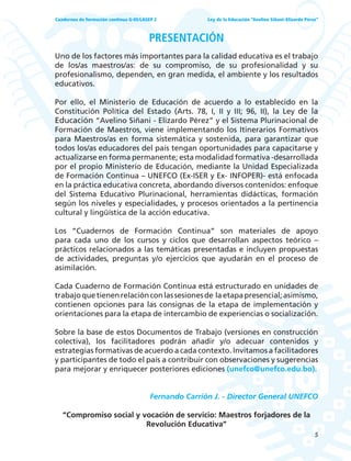 5
Ley de la Educación “Avelino Siñani–Elizardo Pérez”Cuadernos de formación continua G-05/LASEP 2
PRESENTACIÓN
Uno de los factores más importantes para la calidad educativa es el trabajo
de los/as maestros/as: de su compromiso, de su profesionalidad y su
profesionalismo, dependen, en gran medida, el ambiente y los resultados
educativos.
Por ello, el Ministerio de Educación de acuerdo a lo establecido en la
Constitución Política del Estado (Arts. 78, I, II y III; 96, II), la Ley de la
Educación “Avelino Siñani - Elizardo Pérez” y el Sistema Plurinacional de
Formación de Maestros, viene implementando los Itinerarios Formativos
para Maestros/as en forma sistemática y sostenida, para garantizar que
todos los/as educadores del país tengan oportunidades para capacitarse y
actualizarse en forma permanente; esta modalidad formativa -desarrollada
por el propio Ministerio de Educación, mediante la Unidad Especializada
de Formación Continua – UNEFCO (Ex-ISER y Ex- INFOPER)- está enfocada
en la práctica educativa concreta, abordando diversos contenidos: enfoque
del Sistema Educativo Plurinacional, herramientas didácticas, formación
según los niveles y especialidades, y procesos orientados a la pertinencia
cultural y lingüística de la acción educativa.
Los “Cuadernos de Formación Continua” son materiales de apoyo
para cada uno de los cursos y ciclos que desarrollan aspectos teórico –
prácticos relacionados a las temáticas presentadas e incluyen propuestas
de actividades, preguntas y/o ejercicios que ayudarán en el proceso de
asimilación.
Cada Cuaderno de Formación Continua está estructurado en unidades de
trabajoquetienenrelaciónconlassesionesde laetapapresencial;asimismo,
contienen opciones para las consignas de la etapa de implementación y
orientaciones para la etapa de intercambio de experiencias o socialización.
Sobre la base de estos Documentos de Trabajo (versiones en construcción
colectiva), los facilitadores podrán añadir y/o adecuar contenidos y
estrategias formativas de acuerdo a cada contexto. Invitamos a facilitadores
y participantes de todo el país a contribuir con observaciones y sugerencias
para mejorar y enriquecer posteriores ediciones (unefco@unefco.edu.bo).
Fernando Carrión J. - Director General UNEFCO
“Compromiso social y vocación de servicio: Maestros forjadores de la
Revolución Educativa”
 