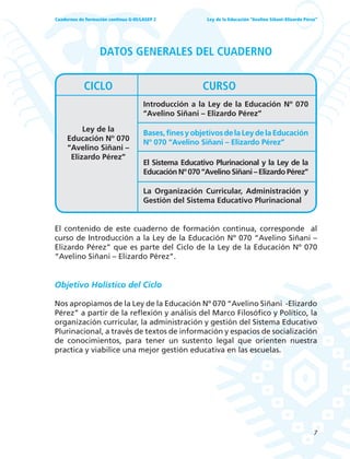 7
Ley de la Educación “Avelino Siñani–Elizardo Pérez”Cuadernos de formación continua G-05/LASEP 2
DATOS GENERALES DEL CUADERNO
El contenido de este cuaderno de formación continua, corresponde al
curso de Introducción a la Ley de la Educación Nº 070 “Avelino Siñani –
Elizardo Pérez” que es parte del Ciclo de la Ley de la Educación Nº 070
“Avelino Siñani – Elizardo Pérez”.
Objetivo Holístico del Ciclo
Nos apropiamos de la Ley de la Educación Nº 070 “Avelino Siñani -Elizardo
Pérez” a partir de la reflexión y análisis del Marco Filosófico y Político, la
organización curricular, la administración y gestión del Sistema Educativo
Plurinacional, a través de textos de información y espacios de socialización
de conocimientos, para tener un sustento legal que orienten nuestra
practica y viabilice una mejor gestión educativa en las escuelas.
Ley de la
Educación Nº 070
“Avelino Siñani –
Elizardo Pérez”
Introducción a la Ley de la Educación Nº 070
“Avelino Siñani – Elizardo Pérez”
Bases,finesyobjetivosdelaLeydelaEducación
Nº 070 “Avelino Siñani – Elizardo Pérez”
El Sistema Educativo Plurinacional y la Ley de la
Educación Nº 070 “Avelino Siñani – Elizardo Pérez”
La Organización Curricular, Administración y
Gestión del Sistema Educativo Plurinacional
CICLO CURSO
 
