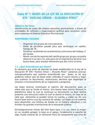 9
Ley de la Educación “Avelino Siñani–Elizardo Pérez”Cuadernos de formación continua G-05/LASEP 2
Tema Nº 1: BASES DE LA LEY DE LA EDUCACIÓN Nº
070 “AVELINO SIÑANI – ELIZARDO PÉREZ”
Objetivo del Tema
Identificamos las bases del sistema educativo plurinacional, a través de
actividades de reflexión y organizadores gráficos para reconocer como
éstos sustentan el Sistema Educativo Plurinacional
Actividades Iniciales
- Organizar seis grupos de cinco personas.
- Dotar de periódico pasado para que construyan un castillo,
tiempo de 10´.
- Socializar resaltando las características y estructura del trabajo, 3´
por grupo.
- Mover uno de los soportes del castillo grupo por grupo y se podrá
observar si se cae o no, esto para ver la importancia de tener una
buena base, para rescatar elementos que den inicio al tema.
1.1. ¿Qué Entendemos por Bases?
Es necesario que antes de abordar las bases establecidas en la Ley de la
Educación Nº 070 “Avelino Siñani – Elizardo Pérez” podamos precisar
conceptualmente que estamos entendiendo por bases, es así que
podemos indicar que las bases están referidas el marco teórico y legal,
que sustenta un documento, resoluciones, decretos que dispongan la
creación o funcionamiento de un organismo o programa.
Las bases teóricas constituyen el espíritu del documento, pues es
sobre este que se funda el mismo. Una buena base teórica formará la
plataforma sobre la cual se construye un documento. La base teórica
presenta una estructura sobre la cual se diseña el mismo, sin esta no se
sabe que elementos se pueden tomar en cuenta, y cuáles no. Sin una
buena base teórica una ley carecerá de validez. Las bases son el sustento
para desarrollar una Política de Estado en la materia educativa y nos
brindan las grandes orientaciones de la educación pública.
Etimológicamente vienen del latín basis (que, a su vez, tiene su origen
en un vocablo griego), la base es el apoyo, fundamento o soporte de
algo. Puede tratarse de un elemento físico (el componente que sirve de
 