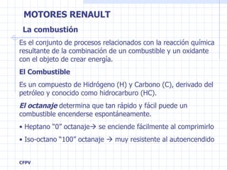 La combustión Es el conjunto de procesos relacionados con la reacción química resultante de la combinación de un combustible y un oxidante con el objeto de crear energía. El Combustible Es un compuesto de Hidrógeno (H) y Carbono (C), derivado del petróleo y conocido como hidrocarburo (HC).  El octanaje  determina que tan rápido y fácil puede un combustible encenderse espontáneamente. Heptano “0” octanaje   se enciende fácilmente  al comprimirlo Iso-octano “100” octanaje    muy resistente al autoencendido 