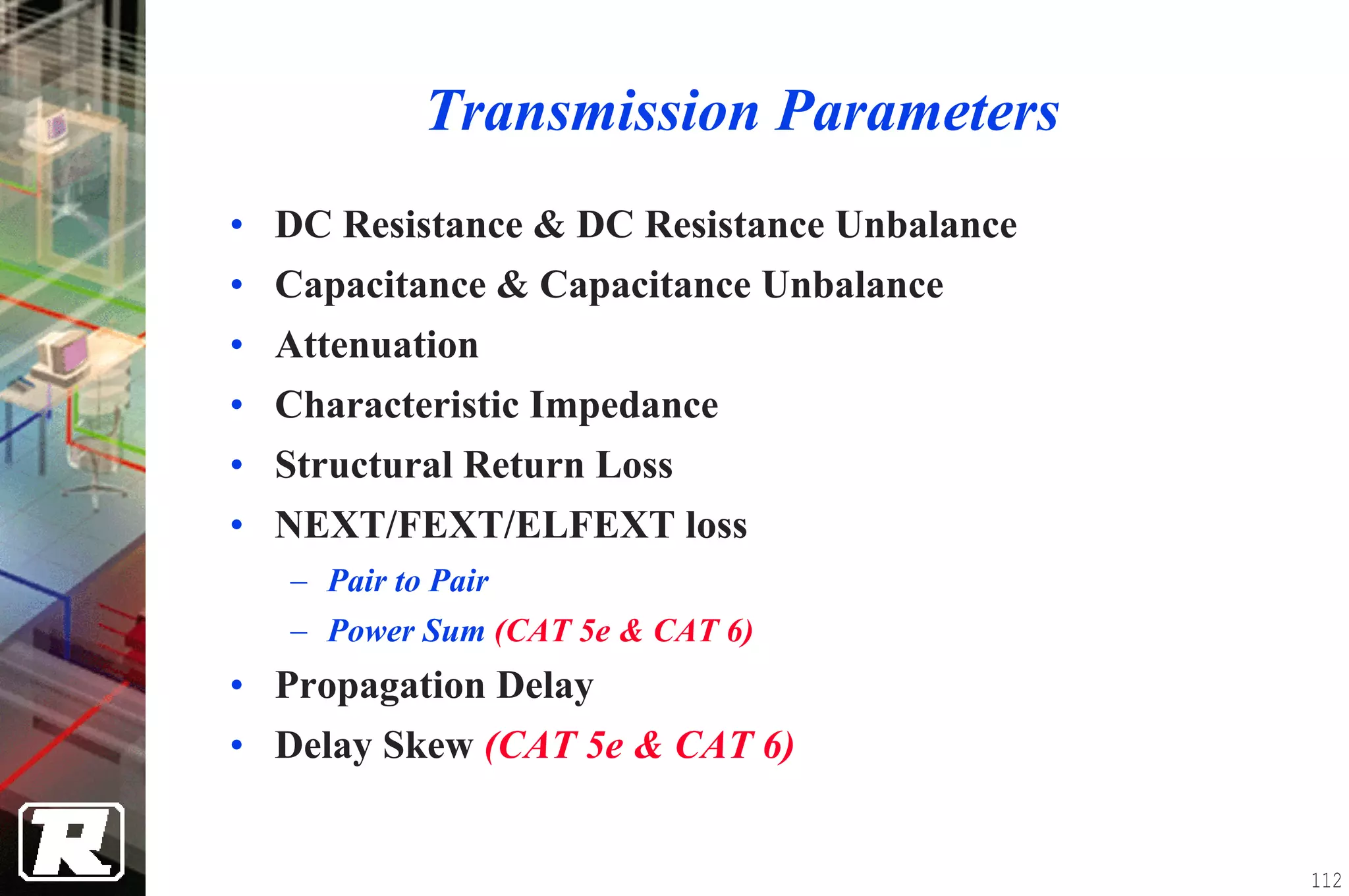 Transmission Parameters
• DC Resistance & DC Resistance Unbalance
• Capacitance & Capacitance Unbalance
• Attenuation
• Characteristic Impedance
• Structural Return Loss
• NEXT/FEXT/ELFEXT loss
   − Pair to Pair
   − Power Sum (CAT 5e & CAT 6)
• Propagation Delay
• Delay Skew (CAT 5e & CAT 6)


                                            112
 