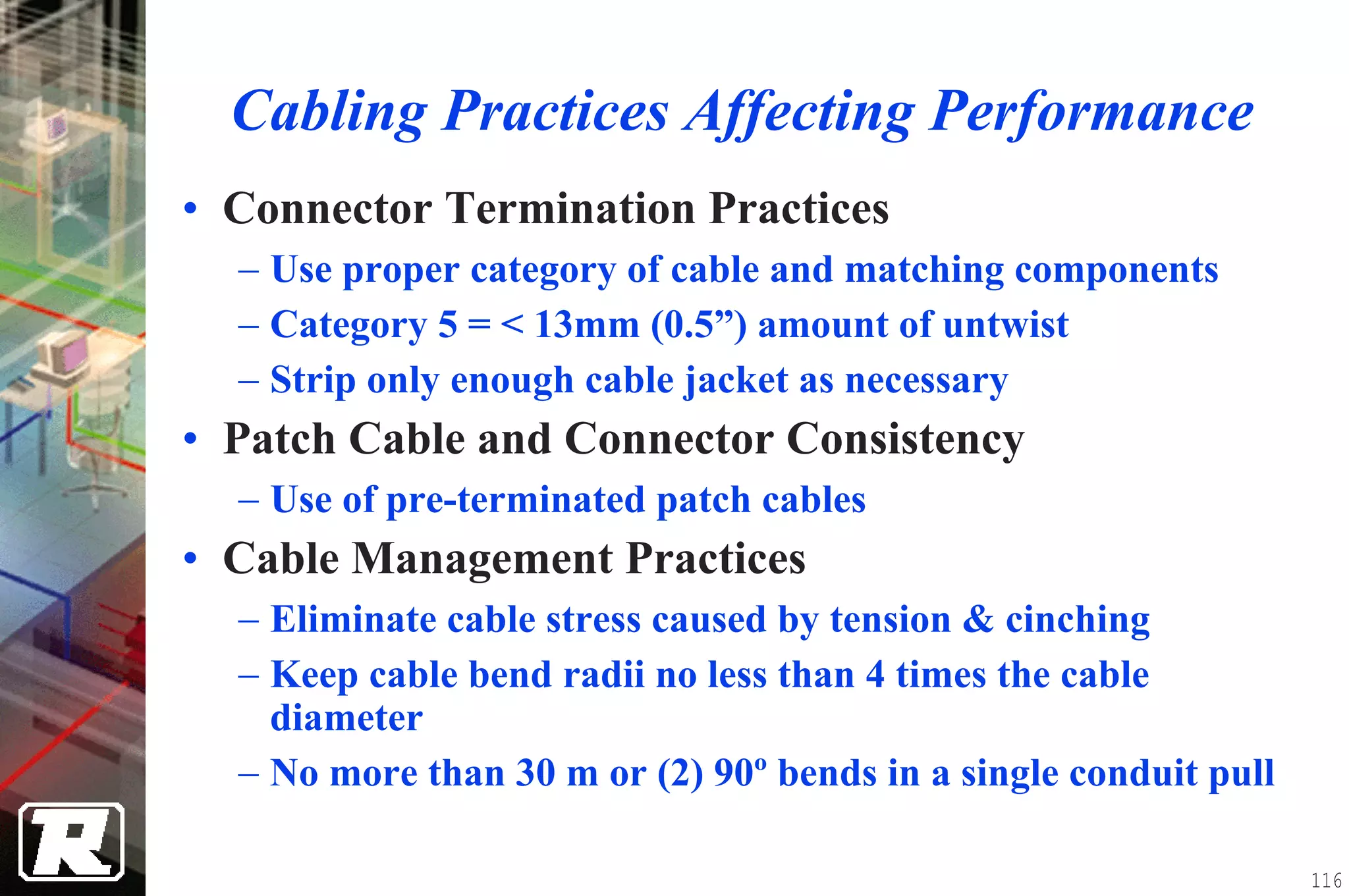 Cabling Practices Affecting Performance
• Connector Termination Practices
  − Use proper category of cable and matching components
  − Category 5 = < 13mm (0.5”) amount of untwist
  − Strip only enough cable jacket as necessary
• Patch Cable and Connector Consistency
  − Use of pre-terminated patch cables
• Cable Management Practices
  − Eliminate cable stress caused by tension & cinching
  − Keep cable bend radii no less than 4 times the cable
    diameter
  − No more than 30 m or (2) 90º bends in a single conduit pull

                                                                  116
 