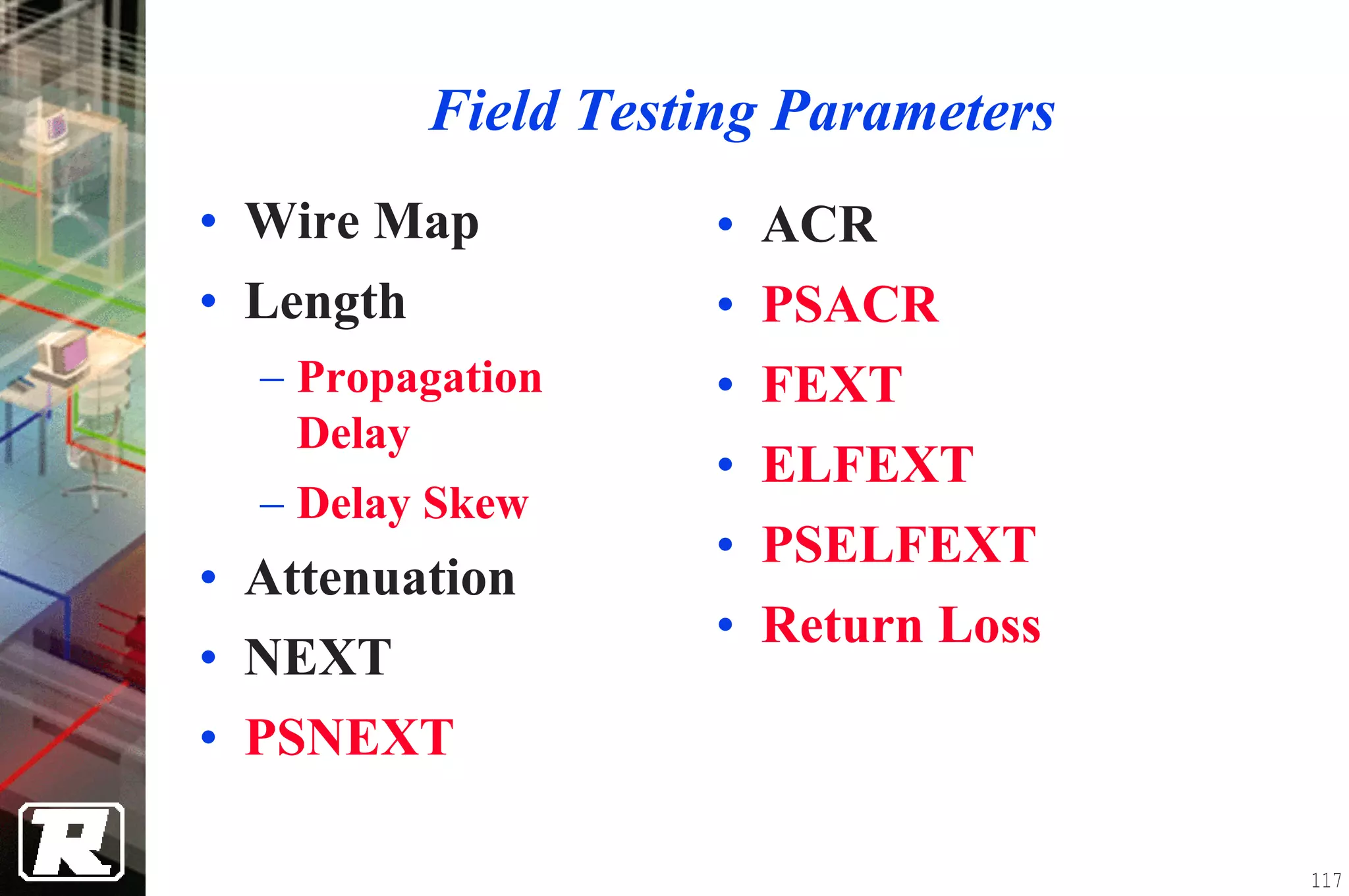 Field Testing Parameters
• Wire Map            • ACR
• Length              • PSACR
  − Propagation       • FEXT
    Delay
                      • ELFEXT
  − Delay Skew
                      • PSELFEXT
• Attenuation
                      • Return Loss
• NEXT
• PSNEXT

                                      117
 