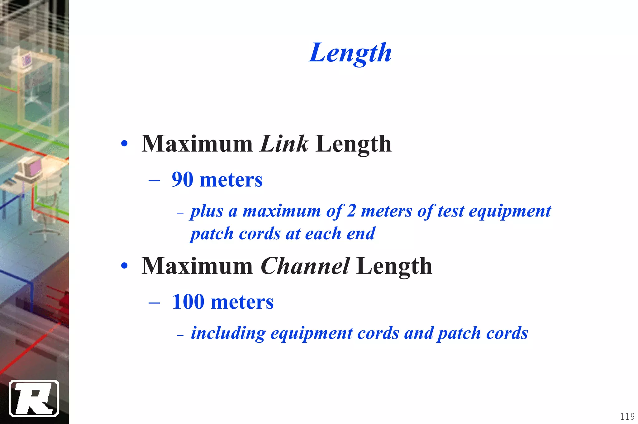 Length


• Maximum Link Length
  − 90 meters
    −   plus a maximum of 2 meters of test equipment
        patch cords at each end
• Maximum Channel Length
  − 100 meters
    −   including equipment cords and patch cords



                                                       119
 