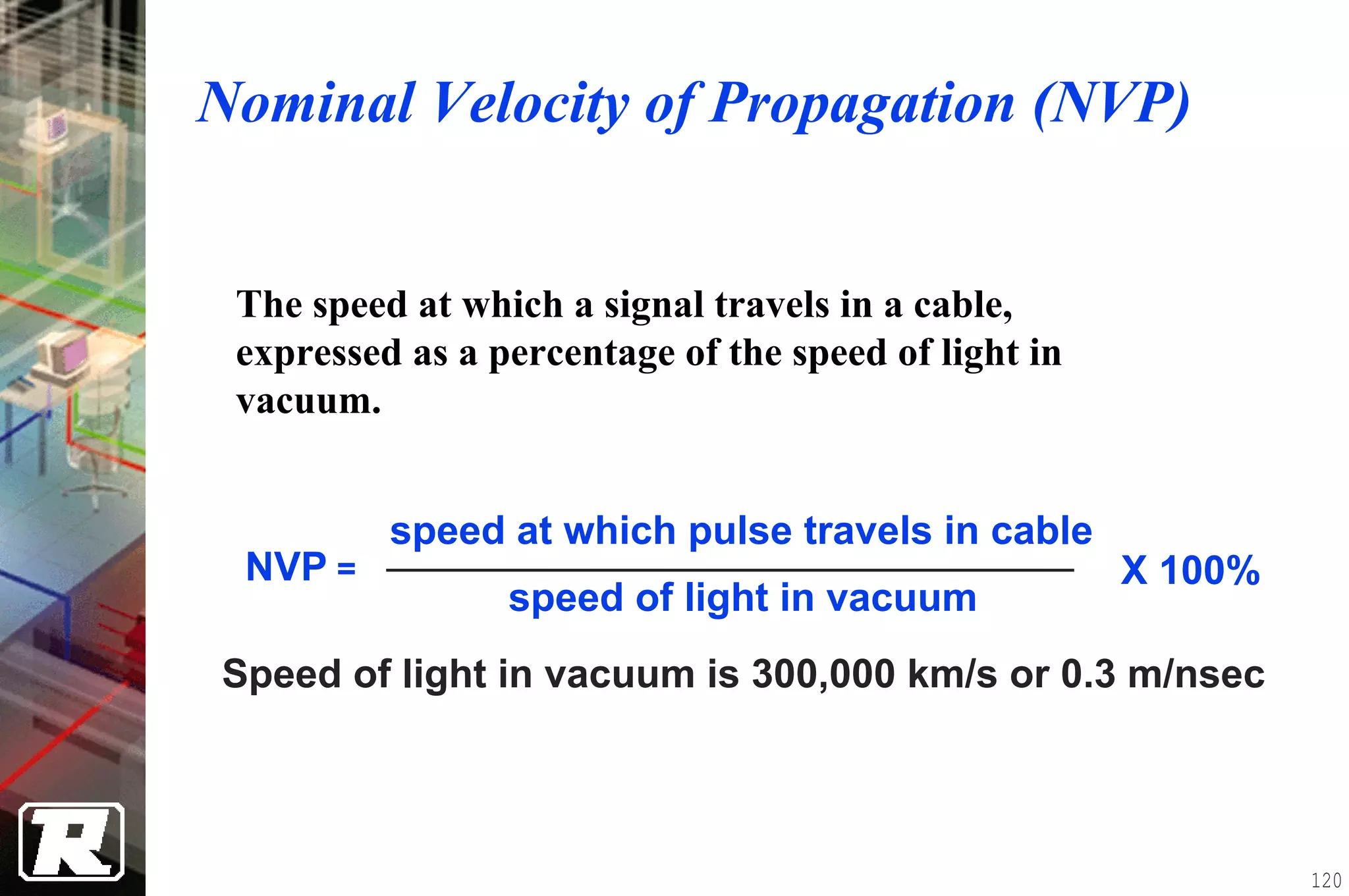 Nominal Velocity of Propagation (NVP)


 The speed at which a signal travels in a cable,
 expressed as a percentage of the speed of light in
 vacuum.


          speed at which pulse travels in cable
 NVP =                                                X 100%
                 speed of light in vacuum
Speed of light in vacuum is 300,000 km/s or 0.3 m/nsec



                                                               120
 
