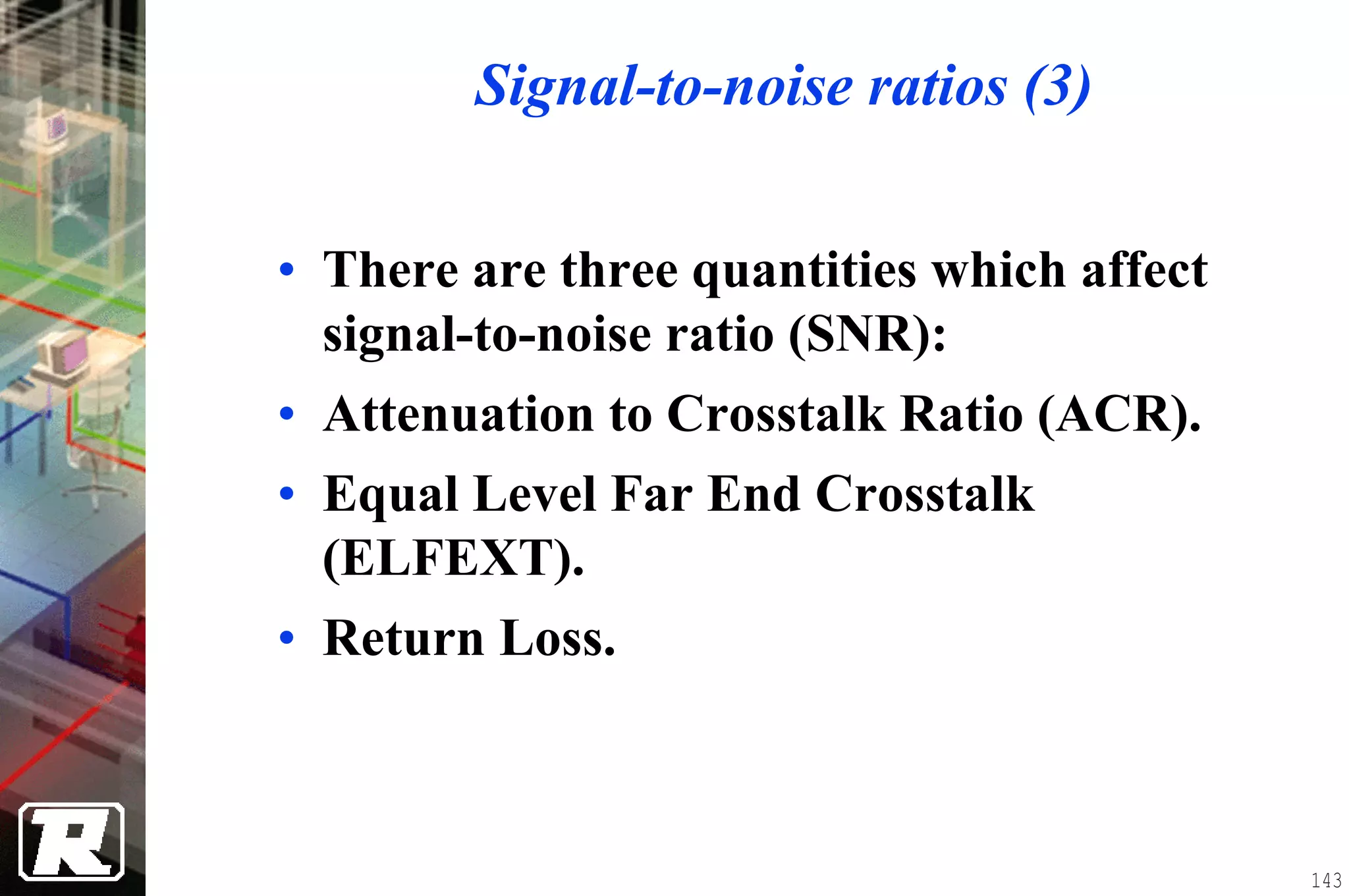 Signal-to-noise ratios (3)


• There are three quantities which affect
  signal-to-noise ratio (SNR):
• Attenuation to Crosstalk Ratio (ACR).
• Equal Level Far End Crosstalk
  (ELFEXT).
• Return Loss.



                                            143
 