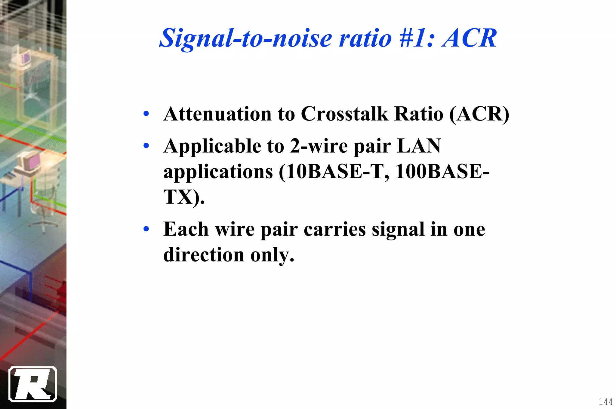 Signal-to-noise ratio #1: ACR

• Attenuation to Crosstalk Ratio (ACR)
• Applicable to 2-wire pair LAN
  applications (10BASE-T, 100BASE-
  TX).
• Each wire pair carries signal in one
  direction only.




                                         144
 