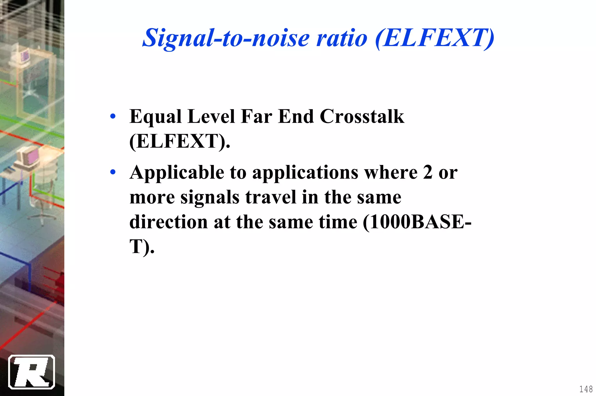Signal-to-noise ratio (ELFEXT)

• Equal Level Far End Crosstalk
  (ELFEXT).
• Applicable to applications where 2 or
  more signals travel in the same
  direction at the same time (1000BASE-
  T).




                                          148
 