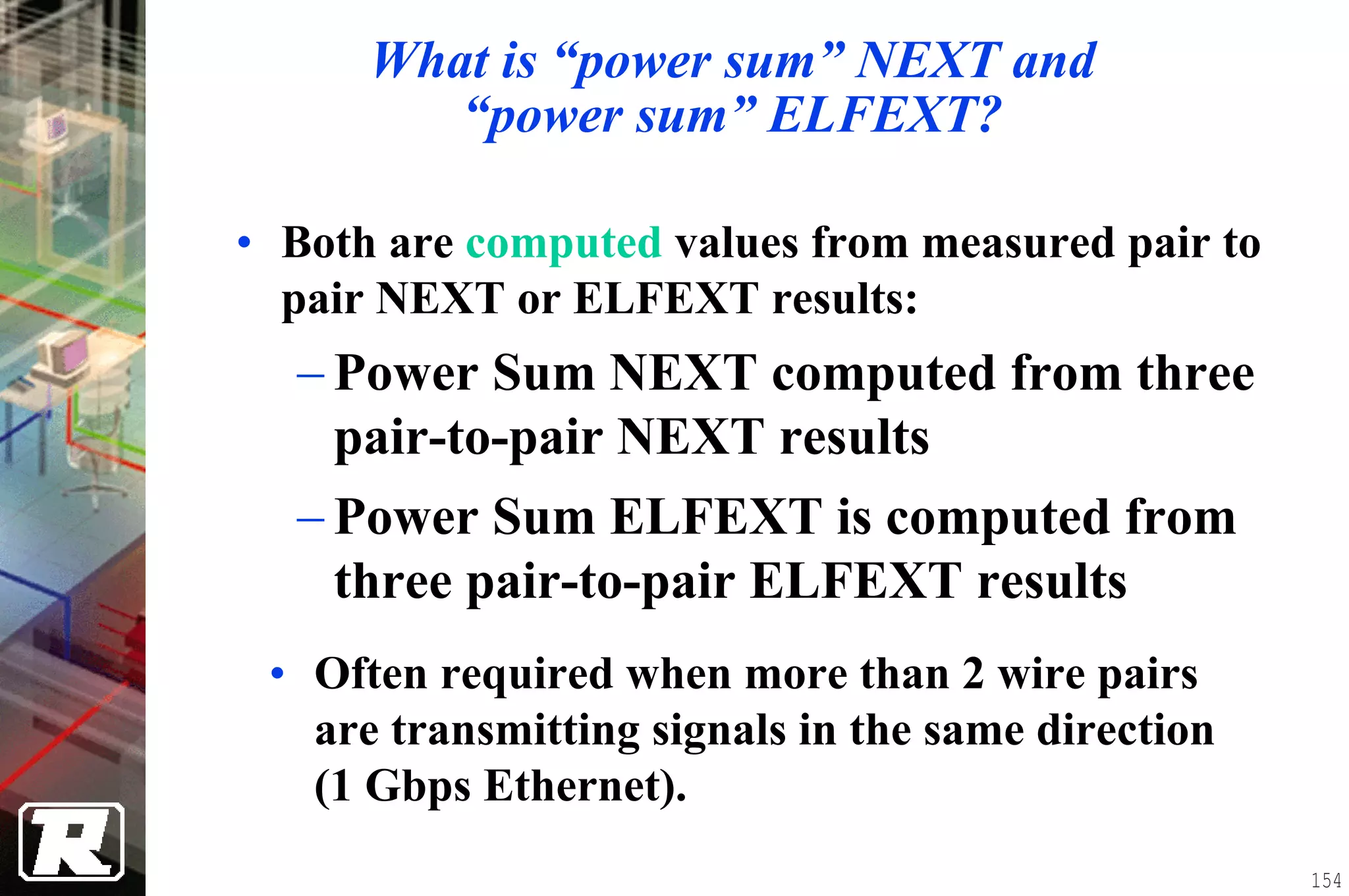 What is “power sum” NEXT and
         “power sum” ELFEXT?

• Both are computed values from measured pair to
  pair NEXT or ELFEXT results:
  − Power Sum NEXT computed from three
    pair-to-pair NEXT results
  − Power Sum ELFEXT is computed from
    three pair-to-pair ELFEXT results
 • Often required when more than 2 wire pairs
   are transmitting signals in the same direction
   (1 Gbps Ethernet).
                                                    154
 