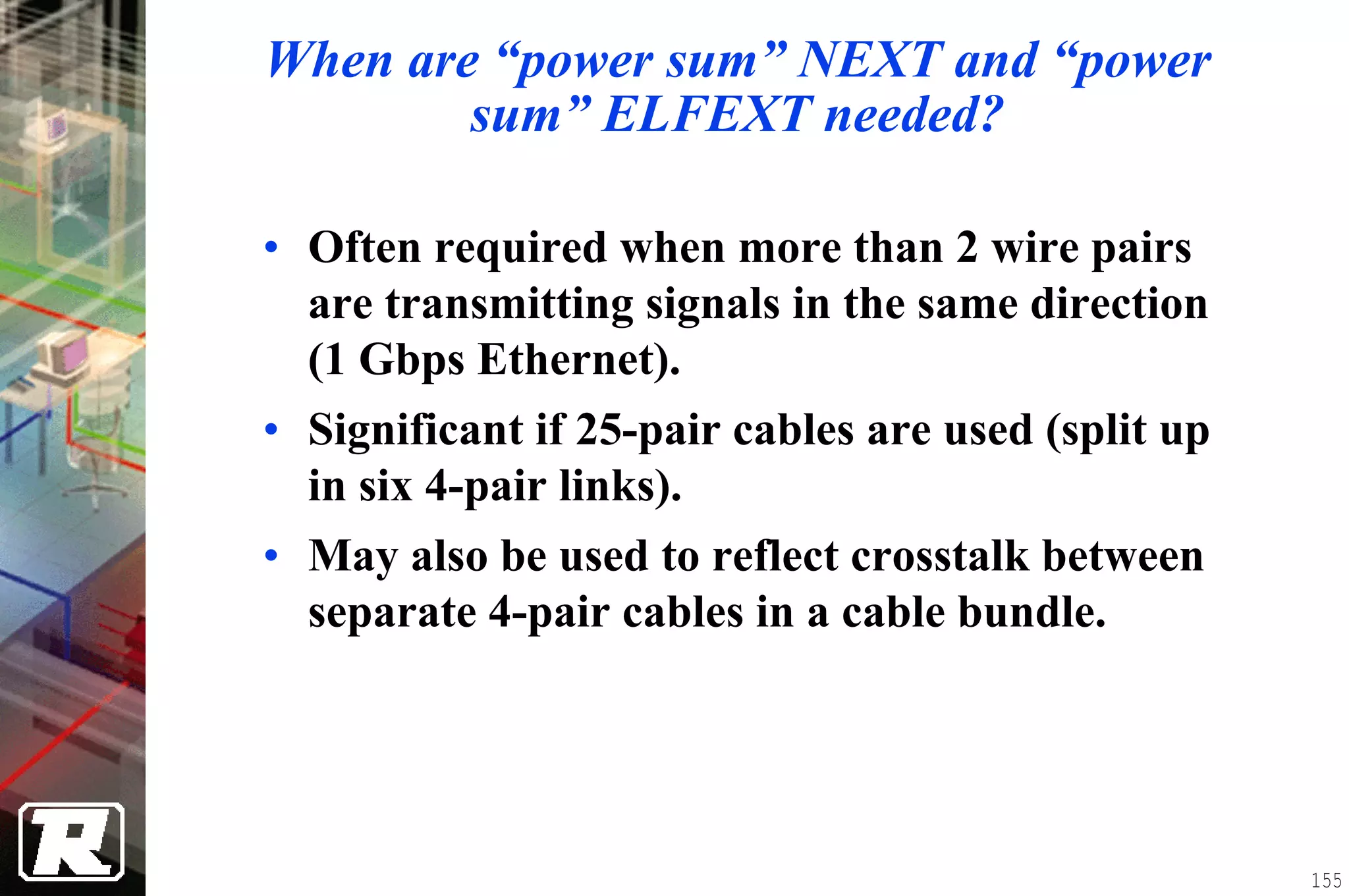 When are “power sum” NEXT and “power
        sum” ELFEXT needed?

• Often required when more than 2 wire pairs
  are transmitting signals in the same direction
  (1 Gbps Ethernet).
• Significant if 25-pair cables are used (split up
  in six 4-pair links).
• May also be used to reflect crosstalk between
  separate 4-pair cables in a cable bundle.




                                                     155
 