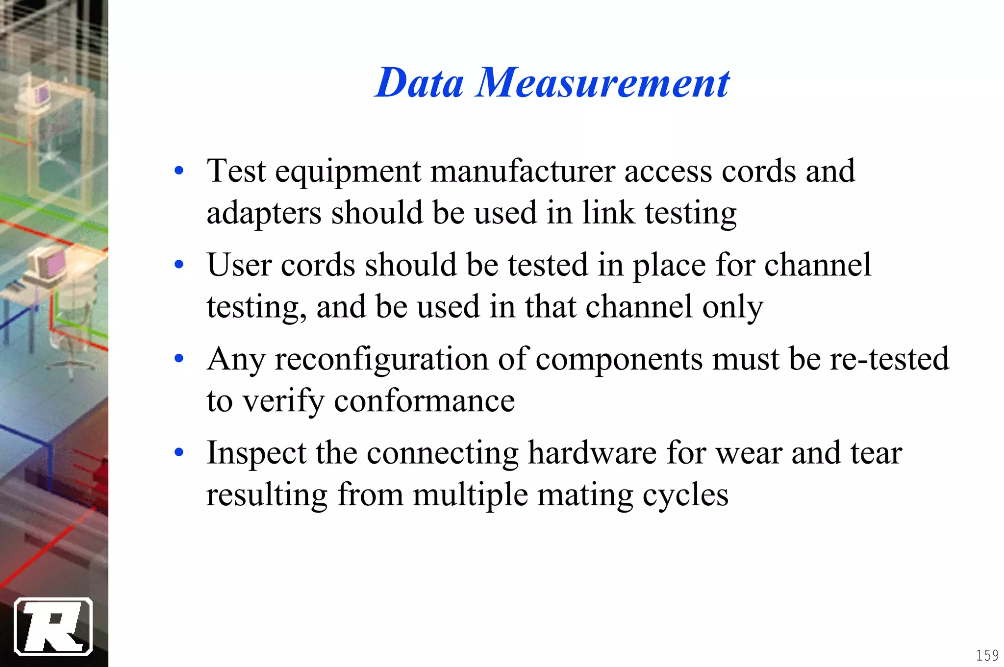 Data Measurement
• Test equipment manufacturer access cords and
  adapters should be used in link testing
• User cords should be tested in place for channel
  testing, and be used in that channel only
• Any reconfiguration of components must be re-tested
  to verify conformance
• Inspect the connecting hardware for wear and tear
  resulting from multiple mating cycles



                                                        159
 