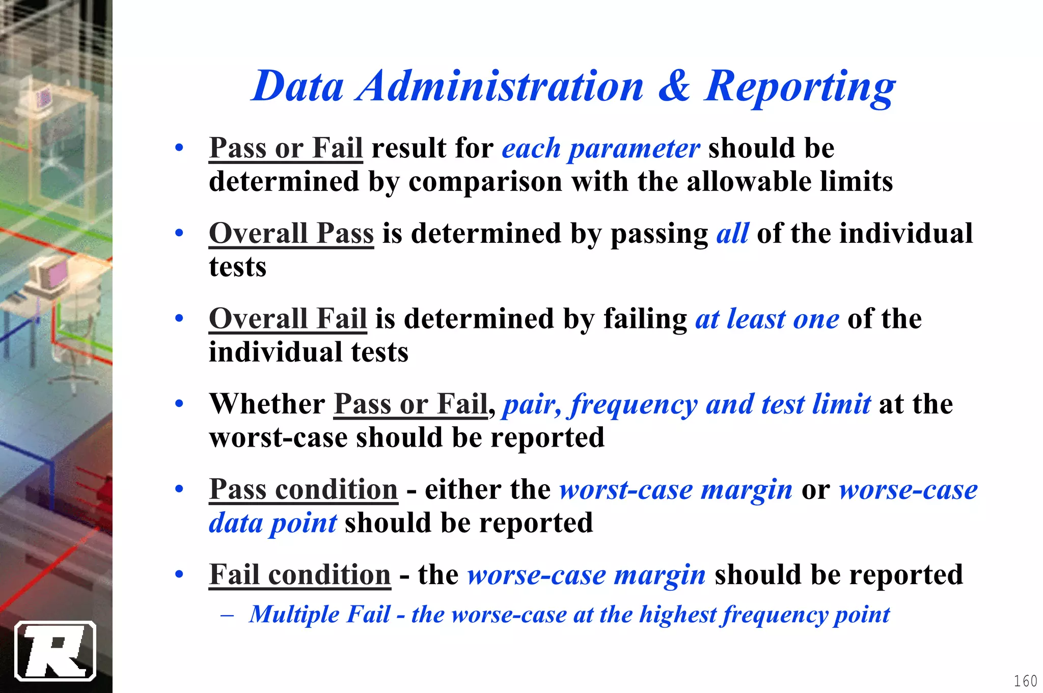 Data Administration & Reporting
• Pass or Fail result for each parameter should be
  determined by comparison with the allowable limits
• Overall Pass is determined by passing all of the individual
  tests
• Overall Fail is determined by failing at least one of the
  individual tests
• Whether Pass or Fail, pair, frequency and test limit at the
  worst-case should be reported
• Pass condition - either the worst-case margin or worse-case
  data point should be reported
• Fail condition - the worse-case margin should be reported
   − Multiple Fail - the worse-case at the highest frequency point

                                                                     160
 