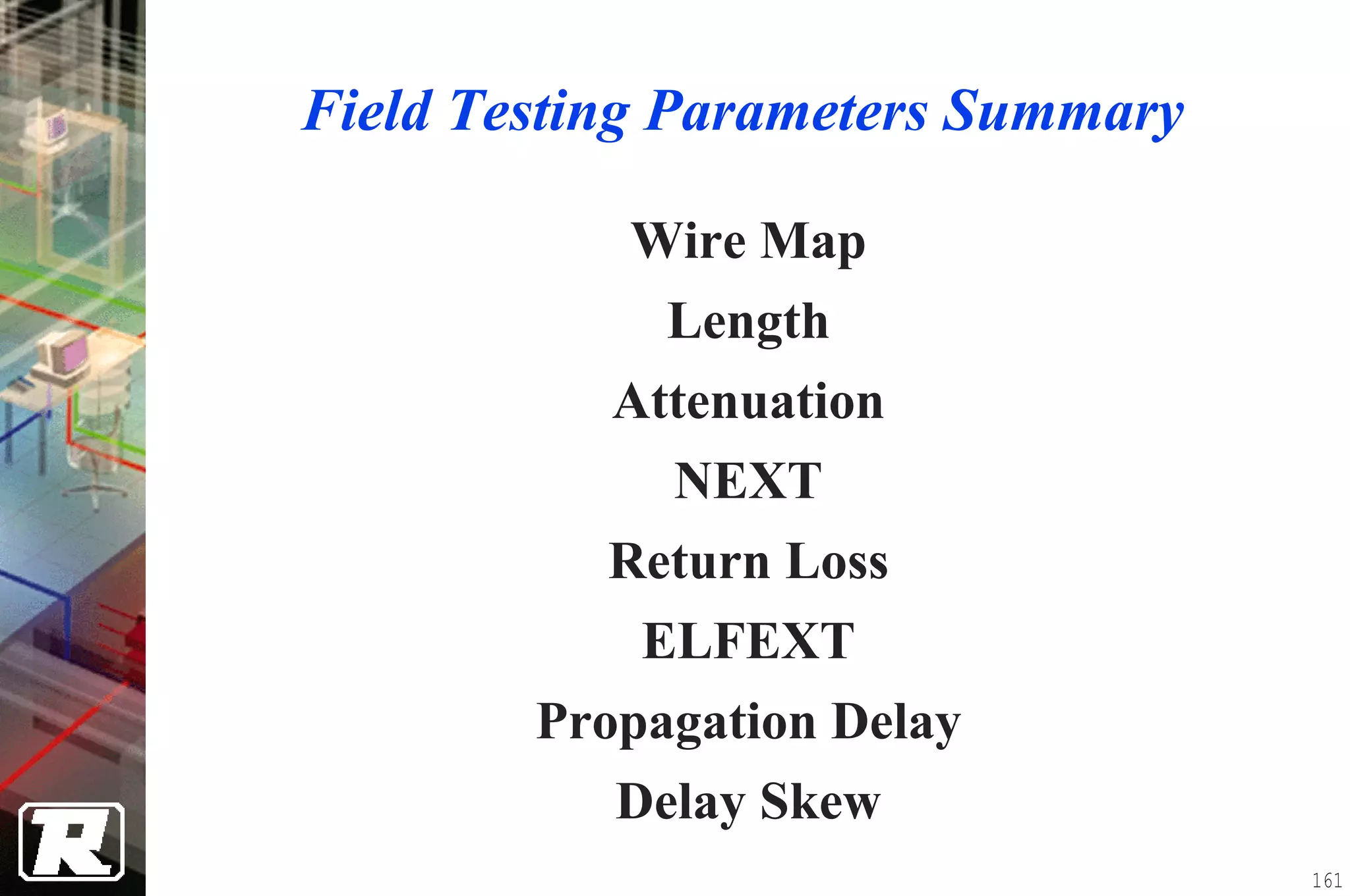 Field Testing Parameters Summary

           Wire Map
             Length
           Attenuation
             NEXT
           Return Loss
            ELFEXT
        Propagation Delay
           Delay Skew
                                   161
 