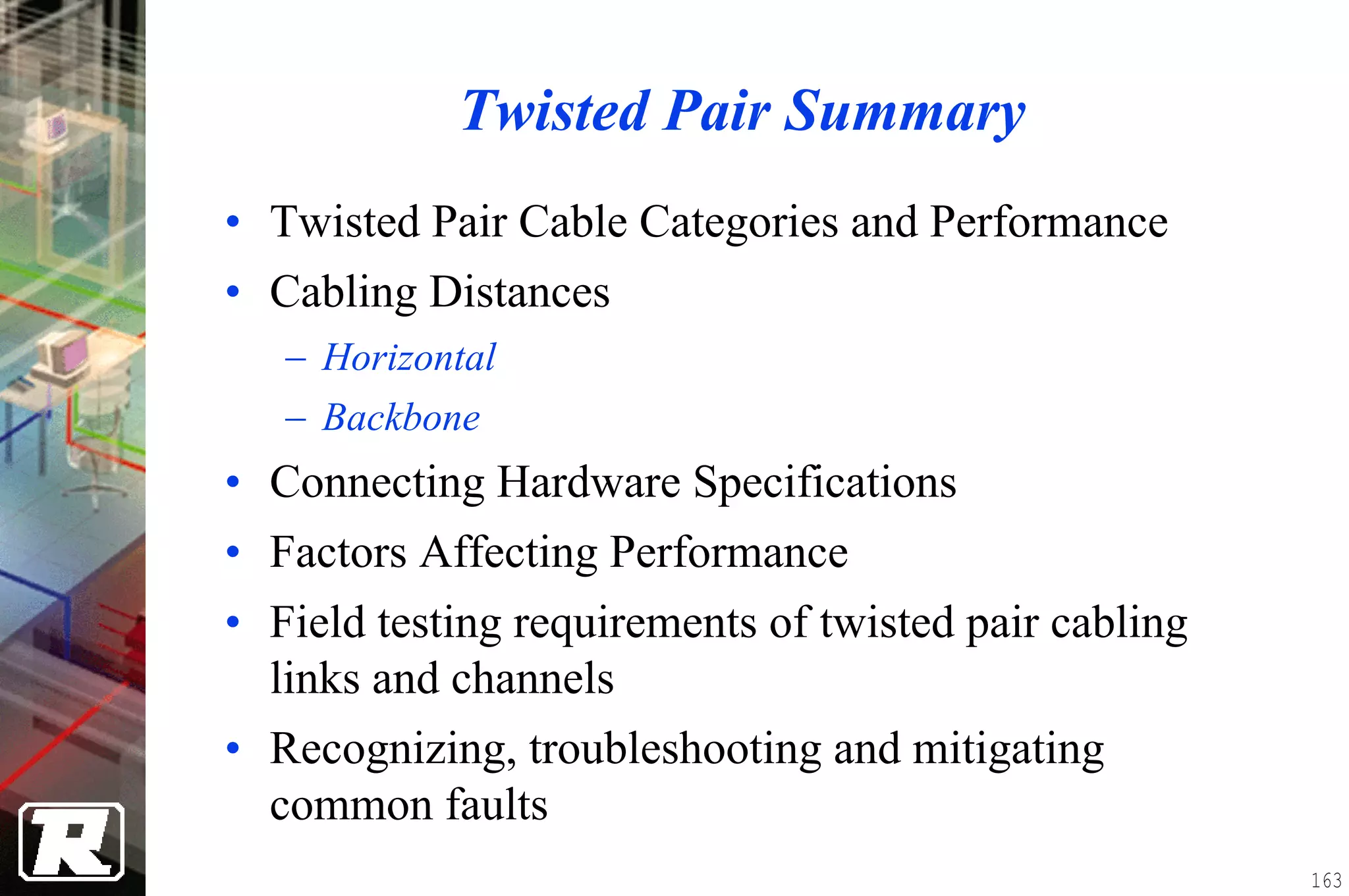 Twisted Pair Summary
• Twisted Pair Cable Categories and Performance
• Cabling Distances
   − Horizontal
   − Backbone
• Connecting Hardware Specifications
• Factors Affecting Performance
• Field testing requirements of twisted pair cabling
  links and channels
• Recognizing, troubleshooting and mitigating
  common faults
                                                       163
 