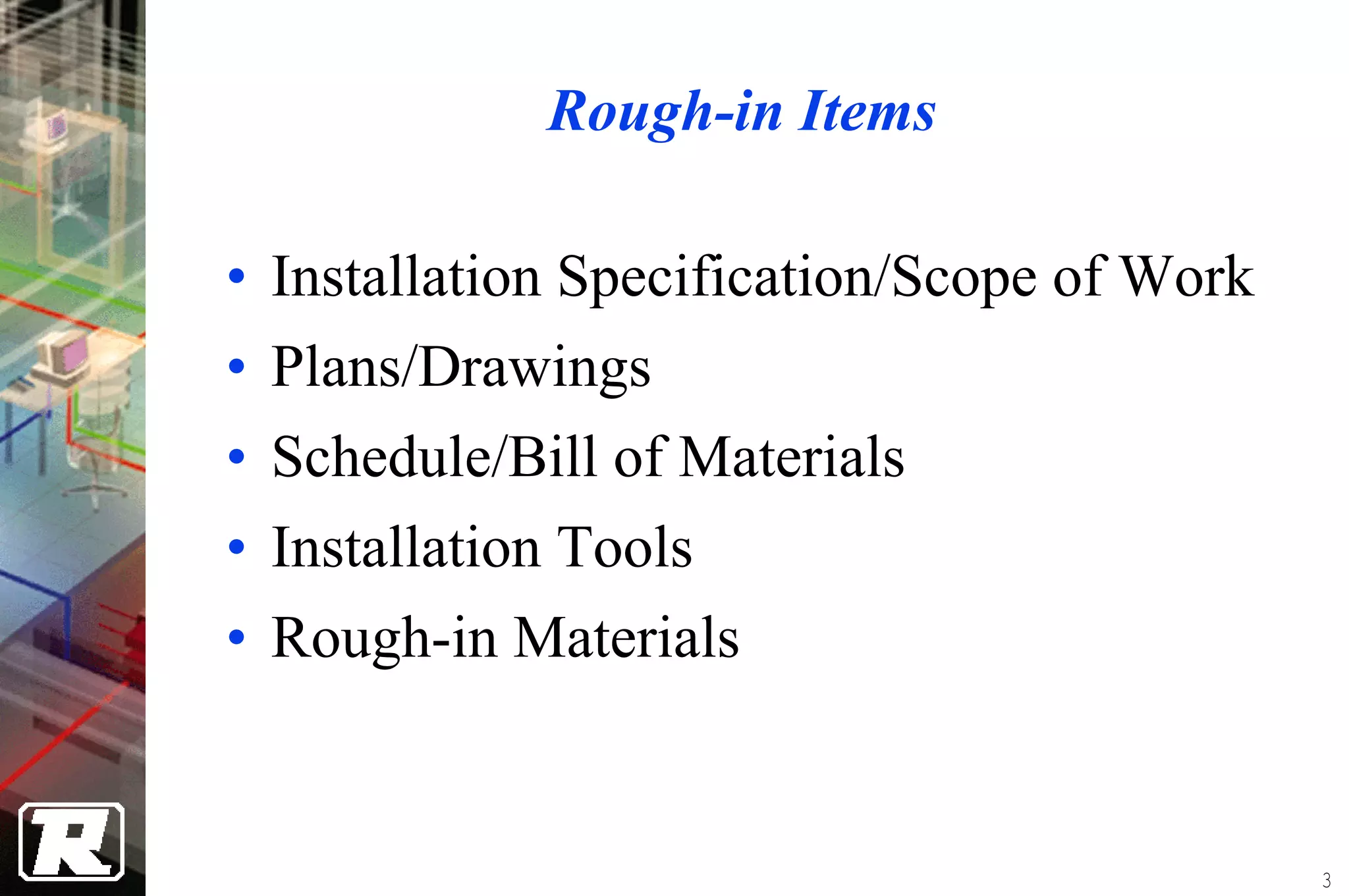 Rough-in Items

• Installation Specification/Scope of Work
• Plans/Drawings
• Schedule/Bill of Materials
• Installation Tools
• Rough-in Materials


                                             3
 