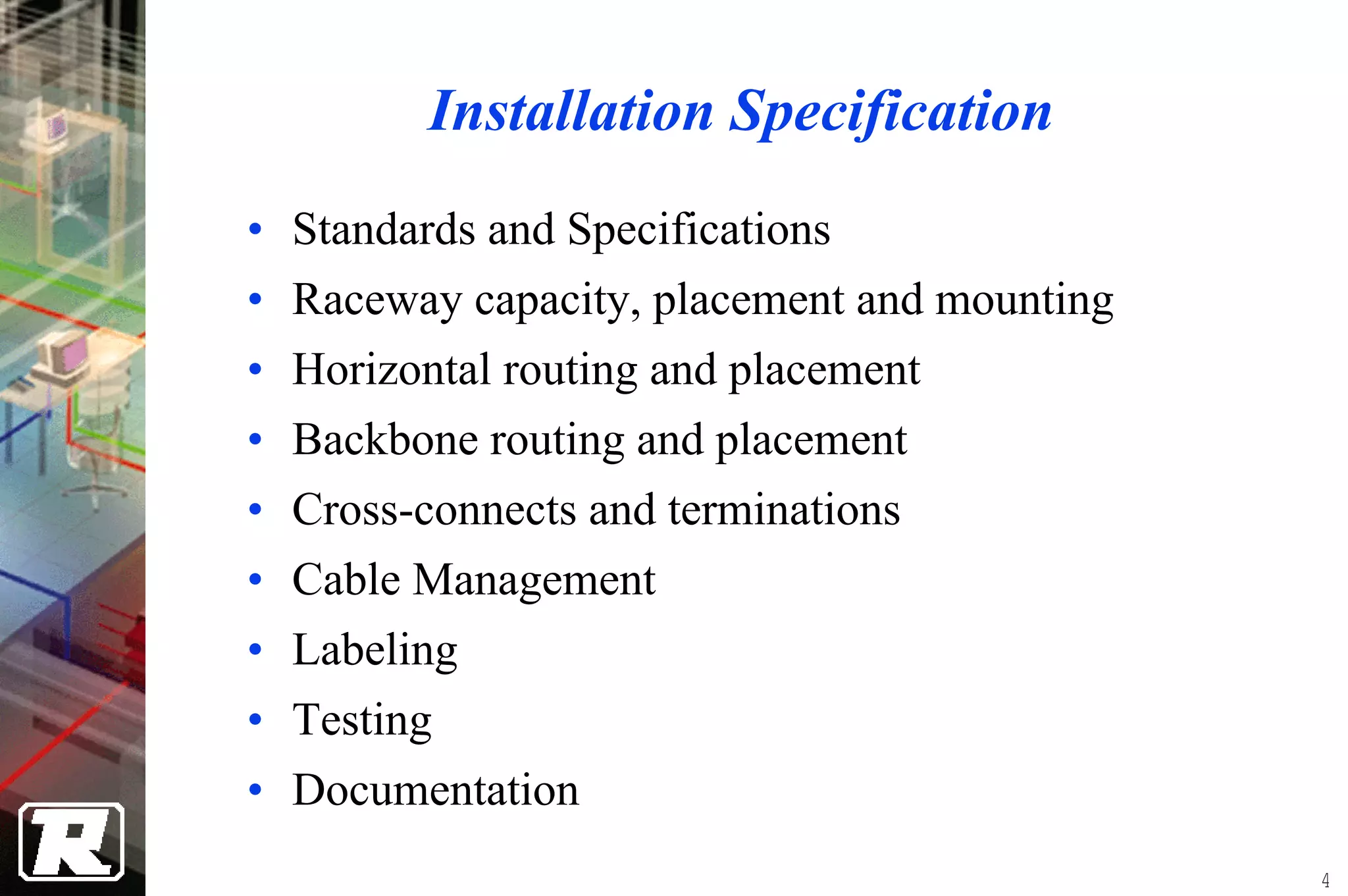 Installation Specification
•   Standards and Specifications
•   Raceway capacity, placement and mounting
•   Horizontal routing and placement
•   Backbone routing and placement
•   Cross-connects and terminations
•   Cable Management
•   Labeling
•   Testing
• Documentation
                                               4
 