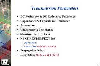 Transmission Parameters
• DC Resistance & DC Resistance Unbalance
• Capacitance & Capacitance Unbalance
• Attenuation
• Characteristic Impedance
• Structural Return Loss
• NEXT/FEXT/ELFEXT loss
   − Pair to Pair
   − Power Sum (CAT 5e & CAT 6)
• Propagation Delay
• Delay Skew (CAT 5e & CAT 6)


                                            112
 