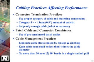 Cabling Practices Affecting Performance
• Connector Termination Practices
  − Use proper category of cable and matching components
  − Category 5 = < 13mm (0.5”) amount of untwist
  − Strip only enough cable jacket as necessary
• Patch Cable and Connector Consistency
  − Use of pre-terminated patch cables
• Cable Management Practices
  − Eliminate cable stress caused by tension & cinching
  − Keep cable bend radii no less than 4 times the cable
    diameter
  − No more than 30 m or (2) 90º bends in a single conduit pull

                                                                  116
 