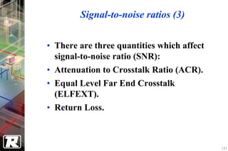 Signal-to-noise ratios (3)


• There are three quantities which affect
  signal-to-noise ratio (SNR):
• Attenuation to Crosstalk Ratio (ACR).
• Equal Level Far End Crosstalk
  (ELFEXT).
• Return Loss.



                                            143
 