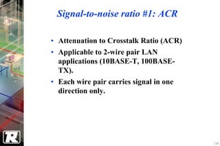 Signal-to-noise ratio #1: ACR

• Attenuation to Crosstalk Ratio (ACR)
• Applicable to 2-wire pair LAN
  applications (10BASE-T, 100BASE-
  TX).
• Each wire pair carries signal in one
  direction only.




                                         144
 