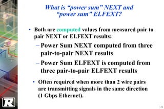 What is “power sum” NEXT and
         “power sum” ELFEXT?

• Both are computed values from measured pair to
  pair NEXT or ELFEXT results:
  − Power Sum NEXT computed from three
    pair-to-pair NEXT results
  − Power Sum ELFEXT is computed from
    three pair-to-pair ELFEXT results
 • Often required when more than 2 wire pairs
   are transmitting signals in the same direction
   (1 Gbps Ethernet).
                                                    154
 