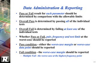 Data Administration & Reporting
• Pass or Fail result for each parameter should be
  determined by comparison with the allowable limits
• Overall Pass is determined by passing all of the individual
  tests
• Overall Fail is determined by failing at least one of the
  individual tests
• Whether Pass or Fail, pair, frequency and test limit at the
  worst-case should be reported
• Pass condition - either the worst-case margin or worse-case
  data point should be reported
• Fail condition - the worse-case margin should be reported
   − Multiple Fail - the worse-case at the highest frequency point

                                                                     160
 