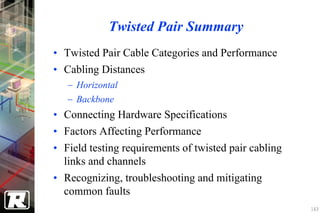 Twisted Pair Summary
• Twisted Pair Cable Categories and Performance
• Cabling Distances
   − Horizontal
   − Backbone
• Connecting Hardware Specifications
• Factors Affecting Performance
• Field testing requirements of twisted pair cabling
  links and channels
• Recognizing, troubleshooting and mitigating
  common faults
                                                       163
 