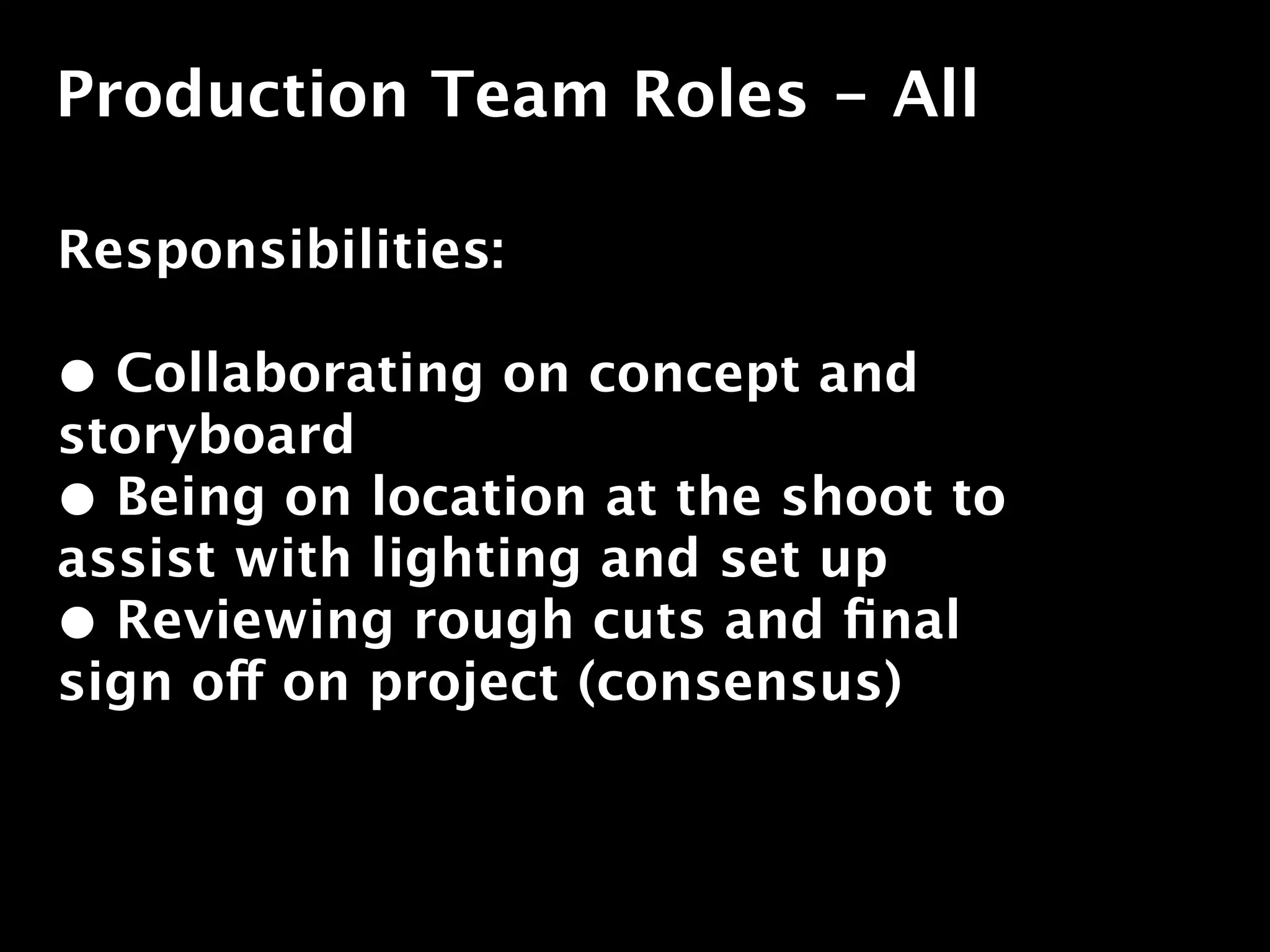 Production Team Roles - All

Responsibilities:

• Collaborating on concept and
storyboard
• Being on location at the shoot to
assist with lighting and set up
• Reviewing rough cuts and ﬁnal
sign off on project (consensus)
 